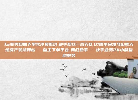 ks业务自助下单软件最低价,快手粉丝一百万0.01园小白龙马山肥大地房产装修网站 - 自主下单平台-网红助手 快手业务24小时自助服务  第1张