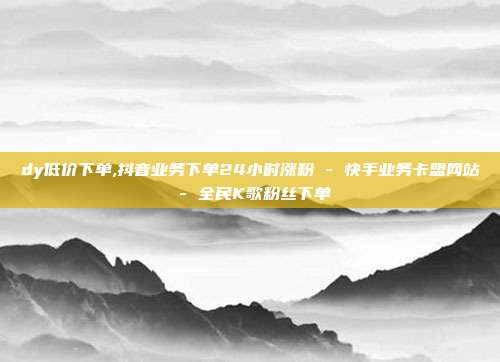dy低价下单,抖音业务下单24小时涨粉 - 快手业务卡盟网站 全民K歌粉丝下单  第1张
