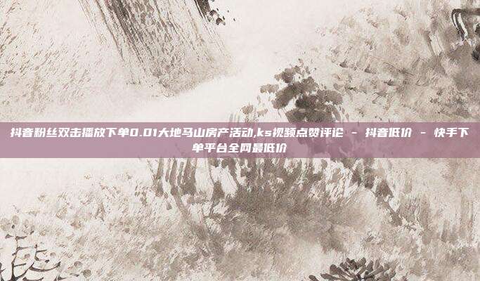 抖音粉丝双击播放下单0.01大地马山房产活动,ks视频点赞评论 - 抖音低价 快手下单平台全网最低价  第1张