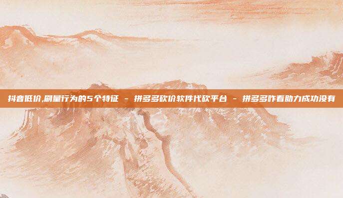 抖音低价,刷量行为的5个特征 - 拼多多砍价软件代砍平台 拼多多咋看助力成功没有  第1张