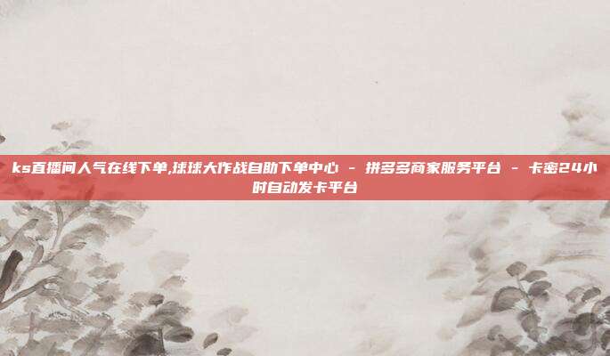 ks直播间人气在线下单,球球大作战自助下单中心 - 拼多多商家服务平台 卡密24小时自动发卡平台  第1张