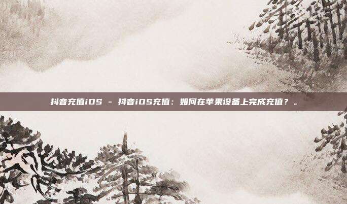 抖音充值iOS - 抖音iOS充值：如何在苹果设备上完成充值？。  第1张