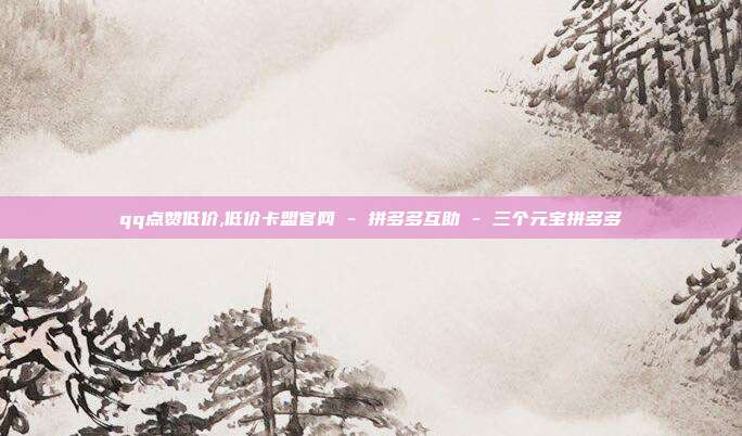 qq点赞低价,低价卡盟官网 - 拼多多互助 三个元宝拼多多  第1张