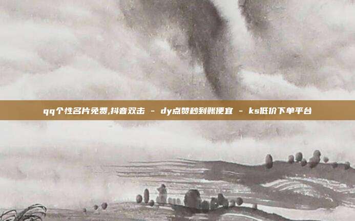 qq个性名片免费,抖音双击 - dy点赞秒到账便宜 ks低价下单平台  第1张