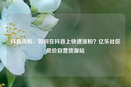 抖音涨粉，如何在抖音上快速涨粉？亿乐社区低价自营货源站  第1张