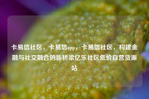 卡易信社区，卡易信app	，卡易信社区，构建金融与社交融合的新桥梁亿乐社区低价自营货源站  第1张