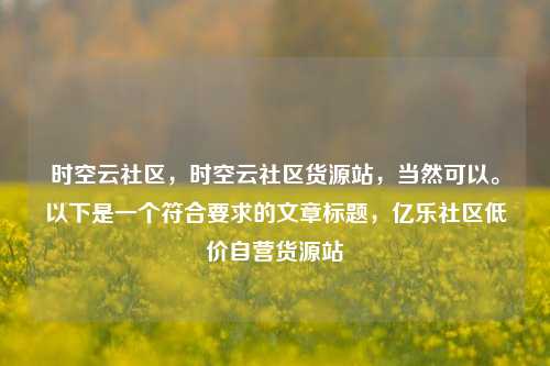 时空云社区	，时空云社区货源站，当然可以	。以下是一个符合要求的文章标题，亿乐社区低价自营货源站  第1张
