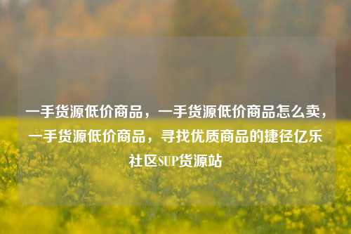 一手货源低价商品，一手货源低价商品怎么卖，一手货源低价商品	，寻找优质商品的捷径亿乐社区SUP货源站  第1张