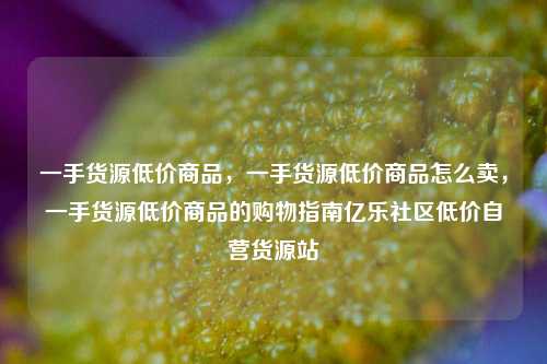 一手货源低价商品	，一手货源低价商品怎么卖，一手货源低价商品的购物指南亿乐社区低价自营货源站  第1张