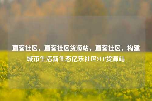 直客社区	，直客社区货源站，直客社区，构建城市生活新生态亿乐社区SUP货源站  第1张