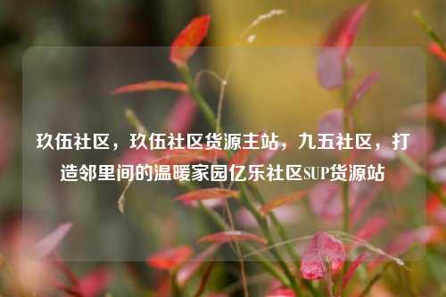 玖伍社区，玖伍社区货源主站，九五社区	，打造邻里间的温暖家园亿乐社区SUP货源站  第1张
