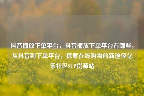 抖音播放下单平台，抖音播放下单平台有哪些，从抖音到下单平台	，探索在线购物的新途径亿乐社区SUP货源站  第1张