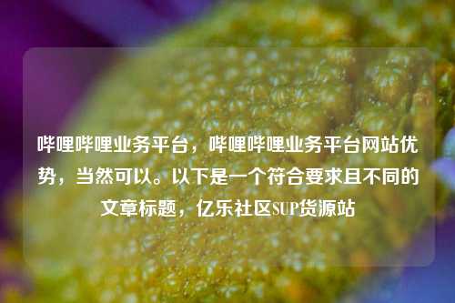 哔哩哔哩业务平台	，哔哩哔哩业务平台网站优势，当然可以	。以下是一个符合要求且不同的文章标题，亿乐社区SUP货源站  第1张
