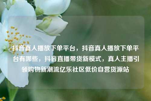 抖音真人播放下单平台，抖音真人播放下单平台有哪些，抖音直播带货新模式	，真人主播引领购物新潮流亿乐社区低价自营货源站  第1张