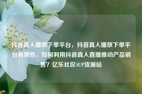 抖音真人播放下单平台，抖音真人播放下单平台有哪些，如何利用抖音真人直播推动产品销售？亿乐社区SUP货源站  第1张