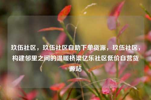 玖伍社区，玖伍社区自助下单货源	，玖伍社区，构建邻里之间的温暖桥梁亿乐社区低价自营货源站  第1张