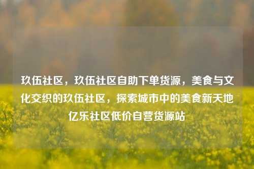 玖伍社区，玖伍社区自助下单货源，美食与文化交织的玖伍社区	，探索城市中的美食新天地亿乐社区低价自营货源站  第1张