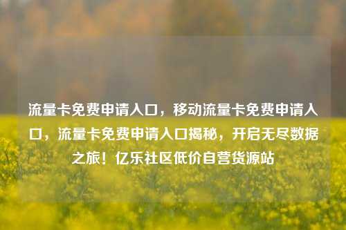 流量卡免费申请入口，移动流量卡免费申请入口，流量卡免费申请入口揭秘	，开启无尽数据之旅！亿乐社区低价自营货源站  第1张
