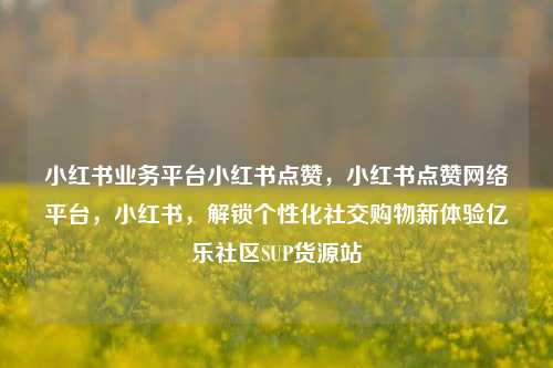 小红书业务平台小红书点赞	，小红书点赞网络平台，小红书，解锁个性化社交购物新体验亿乐社区SUP货源站  第1张