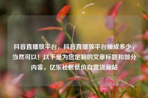 抖音直播放平台	，抖音直播放平台抽成多少，当然可以！以下是为您定制的文章标题和部分内容。亿乐社区低价自营货源站  第1张