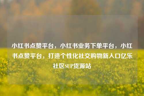 小红书点赞平台，小红书业务下单平台	，小红书点赞平台，打造个性化社交购物新入口亿乐社区SUP货源站  第1张