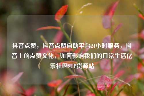 抖音点赞，抖音点赞自助平台24小时服务	，抖音上的点赞文化，如何影响我们的日常生活亿乐社区SUP货源站  第1张