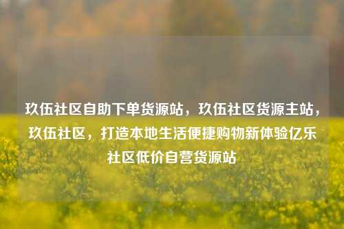 玖伍社区自助下单货源站，玖伍社区货源主站	，玖伍社区，打造本地生活便捷购物新体验亿乐社区低价自营货源站  第1张