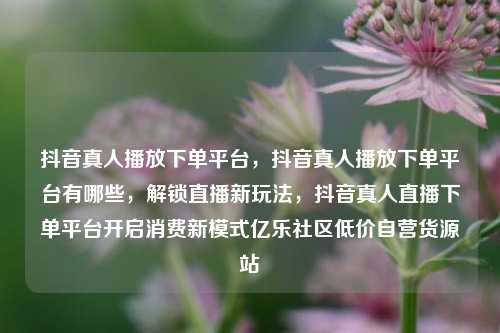 抖音真人播放下单平台，抖音真人播放下单平台有哪些	，解锁直播新玩法，抖音真人直播下单平台开启消费新模式亿乐社区低价自营货源站  第1张
