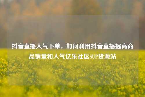 抖音直播人气下单，如何利用抖音直播提高商品销量和人气亿乐社区SUP货源站  第1张
