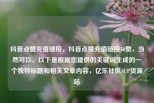 抖音点赞充值链接	，抖音点赞充值链接50赞，当然可以	。以下是根据您提供的关键词生成的一个独特标题和相关文章内容，亿乐社区SUP货源站  第1张