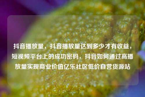 抖音播放量，抖音播放量达到多少才有收益，短视频平台上的成功密码	，抖音如何通过高播放量实现商业价值亿乐社区低价自营货源站  第1张