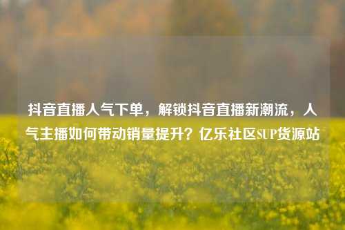 抖音直播人气下单	，解锁抖音直播新潮流，人气主播如何带动销量提升？亿乐社区SUP货源站  第1张