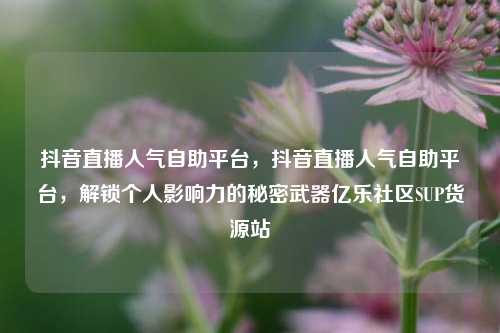 抖音直播人气自助平台，抖音直播人气自助平台	，解锁个人影响力的秘密武器亿乐社区SUP货源站  第1张