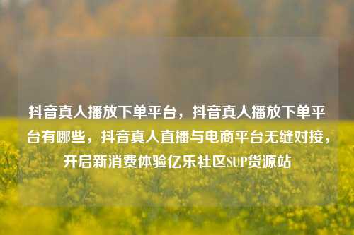抖音真人播放下单平台，抖音真人播放下单平台有哪些	，抖音真人直播与电商平台无缝对接，开启新消费体验亿乐社区SUP货源站  第1张